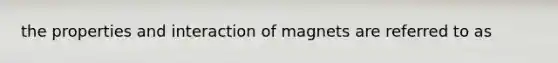 the properties and interaction of magnets are referred to as