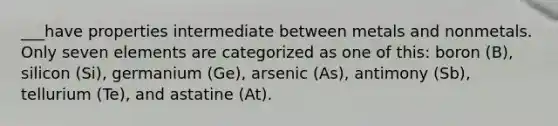 ___have properties intermediate between metals and nonmetals. Only seven elements are categorized as one of this: boron (B), silicon (Si), germanium (Ge), arsenic (As), antimony (Sb), tellurium (Te), and astatine (At).