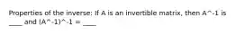 Properties of the inverse: If A is an invertible matrix, then A^-1 is ____ and (A^-1)^-1 = ____