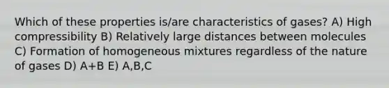 Which of these properties is/are characteristics of gases? A) High compressibility B) Relatively large distances between molecules C) Formation of homogeneous mixtures regardless of the nature of gases D) A+B E) A,B,C