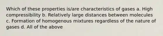 Which of these properties is/are characteristics of gases a. High compressibility b. Relatively large distances between molecules c. Formation of homogenous mixtures regardless of the nature of gases d. All of the above