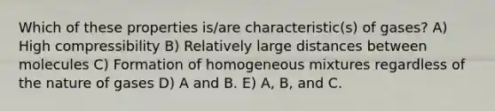 Which of these properties is/are characteristic(s) of gases? A) High compressibility B) Relatively large distances between molecules C) Formation of homogeneous mixtures regardless of the nature of gases D) A and B. E) A, B, and C.