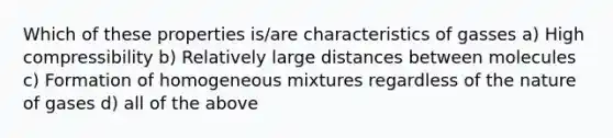 Which of these properties is/are characteristics of gasses a) High compressibility b) Relatively large distances between molecules c) Formation of homogeneous mixtures regardless of the nature of gases d) all of the above