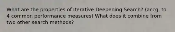 What are the properties of Iterative Deepening Search? (accg. to 4 common performance measures) What does it combine from two other search methods?