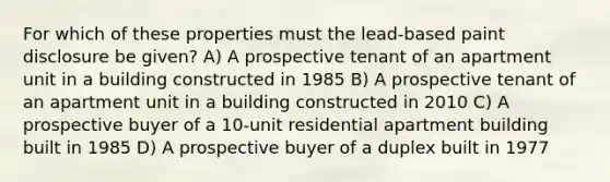 For which of these properties must the lead-based paint disclosure be given? A) A prospective tenant of an apartment unit in a building constructed in 1985 B) A prospective tenant of an apartment unit in a building constructed in 2010 C) A prospective buyer of a 10-unit residential apartment building built in 1985 D) A prospective buyer of a duplex built in 1977