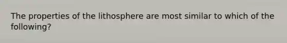 The properties of the lithosphere are most similar to which of the following?