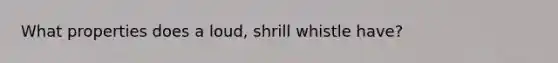 What properties does a loud, shrill whistle have?