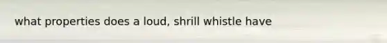 what properties does a loud, shrill whistle have