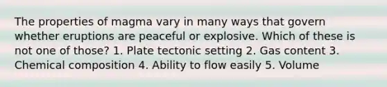 The properties of magma vary in many ways that govern whether eruptions are peaceful or explosive. Which of these is not one of those? 1. Plate tectonic setting 2. Gas content 3. Chemical composition 4. Ability to flow easily 5. Volume