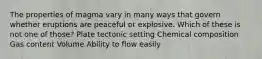 The properties of magma vary in many ways that govern whether eruptions are peaceful or explosive. Which of these is not one of those? Plate tectonic setting Chemical composition Gas content Volume Ability to flow easily