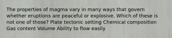 The properties of magma vary in many ways that govern whether eruptions are peaceful or explosive. Which of these is not one of those? Plate tectonic setting Chemical composition Gas content Volume Ability to flow easily