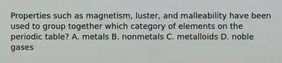 Properties such as magnetism, luster, and malleability have been used to group together which category of elements on the periodic table? A. metals B. nonmetals C. metalloids D. noble gases