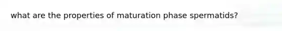 what are the properties of maturation phase spermatids?