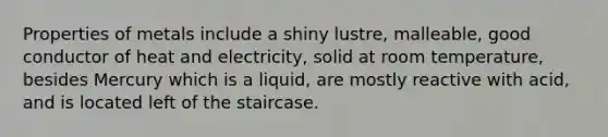 Properties of metals include a shiny lustre, malleable, good conductor of heat and electricity, solid at room temperature, besides Mercury which is a liquid, are mostly reactive with acid, and is located left of the staircase.