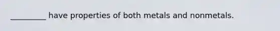 _________ have properties of both metals and nonmetals.