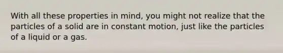 With all these properties in mind, you might not realize that the particles of a solid are in constant motion, just like the particles of a liquid or a gas.