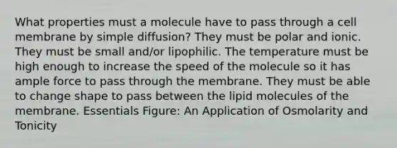 What properties must a molecule have to pass through a cell membrane by simple diffusion? They must be polar and ionic. They must be small and/or lipophilic. The temperature must be high enough to increase the speed of the molecule so it has ample force to pass through the membrane. They must be able to change shape to pass between the lipid molecules of the membrane. Essentials Figure: An Application of Osmolarity and Tonicity