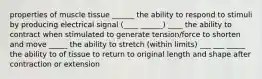 properties of muscle tissue ______ the ability to respond to stimuli by producing electrical signal (____ ______) ____ the ability to contract when stimulated to generate tension/force to shorten and move _____ the ability to stretch (within limits) ___ ___ _____ the ability to of tissue to return to original length and shape after contraction or extension