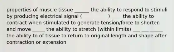 properties of muscle tissue ______ the ability to respond to stimuli by producing electrical signal (____ ______) ____ the ability to contract when stimulated to generate tension/force to shorten and move _____ the ability to stretch (within limits) ___ ___ _____ the ability to of tissue to return to original length and shape after contraction or extension