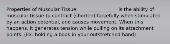 Properties of Muscular Tissue: _______________- is the ability of muscular tissue to contract (shorten) forcefully when stimulated by an action potential, and causes movement. When this happens, it generates tension while pulling on its attachment points. (Ex: holding a book in your outstretched hand)