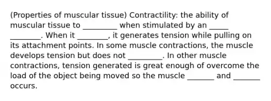 (Properties of muscular tissue) Contractility: the ability of muscular tissue to _________ when stimulated by an _____ ________. When it ________, it generates tension while pulling on its attachment points. In some muscle contractions, the muscle develops tension but does not _________. In other muscle contractions, tension generated is great enough of overcome the load of the object being moved so the muscle _______ and _______ occurs.