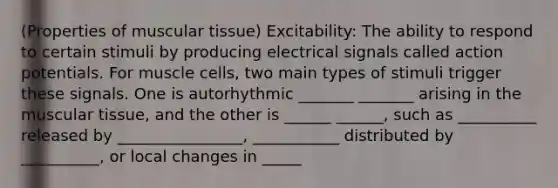 (Properties of muscular tissue) Excitability: The ability to respond to certain stimuli by producing electrical signals called action potentials. For muscle cells, two main types of stimuli trigger these signals. One is autorhythmic _______ _______ arising in the muscular tissue, and the other is ______ ______, such as __________ released by ________________, ___________ distributed by __________, or local changes in _____