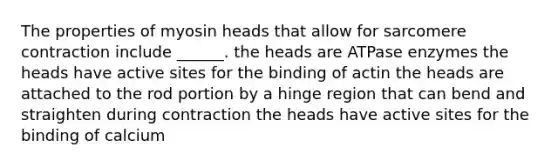 The properties of myosin heads that allow for sarcomere contraction include ______. the heads are ATPase enzymes the heads have active sites for the binding of actin the heads are attached to the rod portion by a hinge region that can bend and straighten during contraction the heads have active sites for the binding of calcium