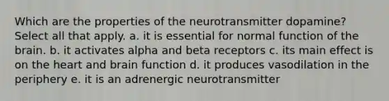 Which are the properties of the neurotransmitter dopamine? Select all that apply. a. it is essential for normal function of <a href='https://www.questionai.com/knowledge/kLMtJeqKp6-the-brain' class='anchor-knowledge'>the brain</a>. b. it activates alpha and beta receptors c. its main effect is on <a href='https://www.questionai.com/knowledge/kya8ocqc6o-the-heart' class='anchor-knowledge'>the heart</a> and brain function d. it produces vasodilation in the periphery e. it is an adrenergic neurotransmitter