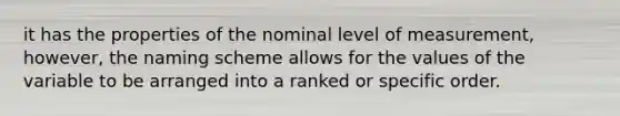 it has the properties of the nominal level of measurement, however, the naming scheme allows for the values of the variable to be arranged into a ranked or specific order.