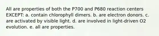 All are properties of both the P700 and P680 reaction centers EXCEPT: a. contain chlorophyll dimers. b. are electron donors. c. are activated by visible light. d. are involved in light-driven O2 evolution. e. all are properties.