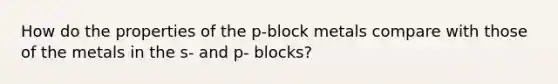 How do the properties of the p-block metals compare with those of the metals in the s- and p- blocks?