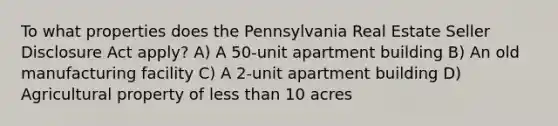 To what properties does the Pennsylvania Real Estate Seller Disclosure Act apply? A) A 50-unit apartment building B) An old manufacturing facility C) A 2-unit apartment building D) Agricultural property of <a href='https://www.questionai.com/knowledge/k7BtlYpAMX-less-than' class='anchor-knowledge'>less than</a> 10 acres