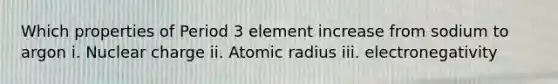 Which properties of Period 3 element increase from sodium to argon i. Nuclear charge ii. Atomic radius iii. electronegativity