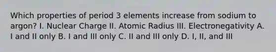 Which properties of period 3 elements increase from sodium to argon? I. Nuclear Charge II. Atomic Radius III. Electronegativity A. I and II only B. I and III only C. II and III only D. I, II, and III