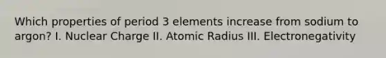 Which properties of period 3 elements increase from sodium to argon? I. Nuclear Charge II. Atomic Radius III. Electronegativity