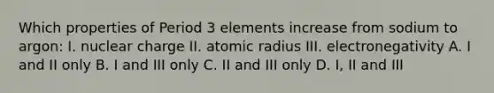 Which properties of Period 3 elements increase from sodium to argon: I. nuclear charge II. atomic radius III. electronegativity A. I and II only B. I and III only C. II and III only D. I, II and III