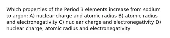 Which properties of the Period 3 elements increase from sodium to argon: A) nuclear charge and atomic radius B) atomic radius and electronegativity C) nuclear charge and electronegativity D) nuclear charge, atomic radius and electronegativity