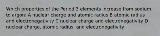 Which properties of the <a href='https://www.questionai.com/knowledge/kNU9lbZ2v4-period-3-elements' class='anchor-knowledge'>period 3 elements</a> increase from sodium to argon: A nuclear charge and atomic radius B atomic radius and electronegativity C nuclear charge and electronegativity D nuclear charge, atomic radius, and electronegativity