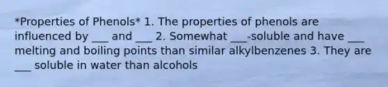 *Properties of Phenols* 1. The properties of phenols are influenced by ___ and ___ 2. Somewhat ___-soluble and have ___ melting and boiling points than similar alkylbenzenes 3. They are ___ soluble in water than alcohols