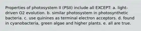 Properties of photosystem II (PSII) include all EXCEPT: a. light-driven O2 evolution. b. similar photosystem in photosynthetic bacteria. c. use quinines as terminal electron acceptors. d. found in cyanobacteria, green algae and higher plants. e. all are true.