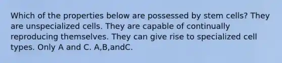 Which of the properties below are possessed by stem cells? They are unspecialized cells. They are capable of continually reproducing themselves. They can give rise to specialized cell types. Only A and C. A,B,andC.