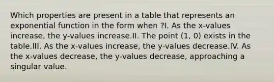 Which properties are present in a table that represents an exponential function in the form when ?I. As the x-values increase, the y-values increase.II. The point (1, 0) exists in the table.III. As the x-values increase, the y-values decrease.IV. As the x-values decrease, the y-values decrease, approaching a singular value.