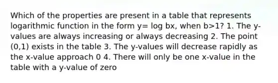 Which of the properties are present in a table that represents logarithmic function in the form y= log bx, when b>1? 1. The y-values are always increasing or always decreasing 2. The point (0,1) exists in the table 3. The y-values will decrease rapidly as the x-value approach 0 4. There will only be one x-value in the table with a y-value of zero