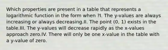 Which properties are present in a table that represents a logarithmic function in the form when ?I. The y-values are always increasing or always decreasing.II. The point (0, 1) exists in the table.III. The y-values will decrease rapidly as the x-values approach zero.IV. There will only be one x-value in the table with a y-value of zero.