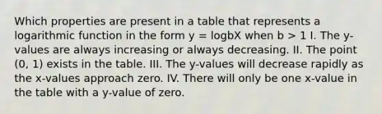 Which properties are present in a table that represents a logarithmic function in the form y = logbX when b > 1 I. The y-values are always increasing or always decreasing. II. The point (0, 1) exists in the table. III. The y-values will decrease rapidly as the x-values approach zero. IV. There will only be one x-value in the table with a y-value of zero.