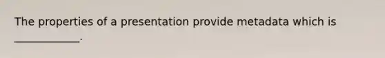 The properties of a presentation provide metadata which is ____________.