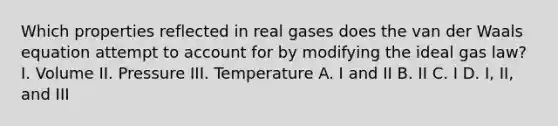 Which properties reflected in real gases does the van der Waals equation attempt to account for by modifying the ideal gas law? I. Volume II. Pressure III. Temperature A. I and II B. II C. I D. I, II, and III