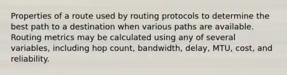 ​Properties of a route used by routing protocols to determine the best path to a destination when various paths are available. Routing metrics may be calculated using any of several variables, including hop count, bandwidth, delay, MTU, cost, and reliability.