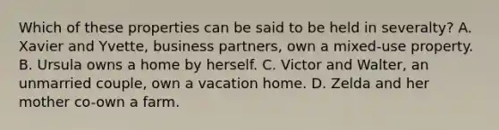 Which of these properties can be said to be held in severalty? A. Xavier and Yvette, business partners, own a mixed-use property. B. Ursula owns a home by herself. C. Victor and Walter, an unmarried couple, own a vacation home. D. Zelda and her mother co-own a farm.