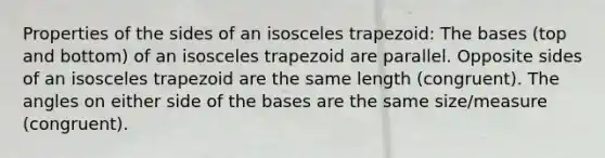 Properties of the sides of an isosceles trapezoid: The bases (top and bottom) of an isosceles trapezoid are parallel. Opposite sides of an isosceles trapezoid are the same length (congruent). The angles on either side of the bases are the same size/measure (congruent).